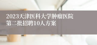 2023天津医科大学肿瘤医院第二批招聘10人方案