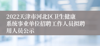 2022天津市河北区卫生健康系统事业单位招聘工作人员拟聘用人员公示