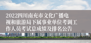 2022四川南充市文化广播电视和旅游局下属事业单位考调工作人员考试总成绩及排名公告