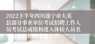 2022下半年四川遂宁市大英县部分事业单位考试招聘工作人员考试总成绩和进入体检人员名单及体检相关事宜公告