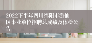 2022下半年四川绵阳市游仙区事业单位招聘总成绩及体检公告