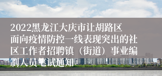 2022黑龙江大庆市让胡路区面向疫情防控一线表现突出的社区工作者招聘镇（街道）事业编制人员笔试通知