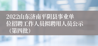 2022山东济南平阴县事业单位招聘工作人员拟聘用人员公示（第四批）