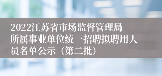 2022江苏省市场监督管理局所属事业单位统一招聘拟聘用人员名单公示（第二批）