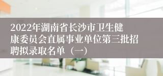 2022年湖南省长沙市卫生健康委员会直属事业单位第三批招聘拟录取名单（一）