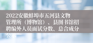 2022安徽蚌埠市五河县文物管理所（博物馆）、县图书馆招聘编外人员面试分数、总合成分公示