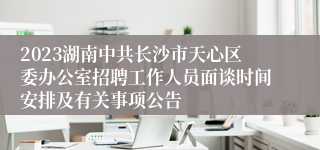 2023湖南中共长沙市天心区委办公室招聘工作人员面谈时间安排及有关事项公告