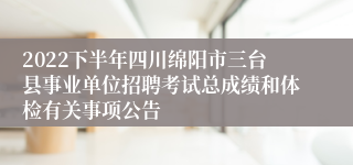 2022下半年四川绵阳市三台县事业单位招聘考试总成绩和体检有关事项公告