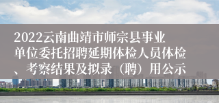 2022云南曲靖市师宗县事业单位委托招聘延期体检人员体检、考察结果及拟录（聘）用公示