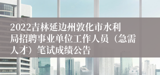 2022吉林延边州敦化市水利局招聘事业单位工作人员（急需人才）笔试成绩公告