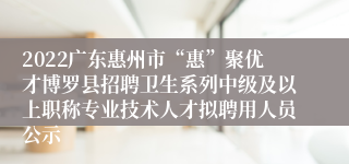 2022广东惠州市“惠”聚优才博罗县招聘卫生系列中级及以上职称专业技术人才拟聘用人员公示