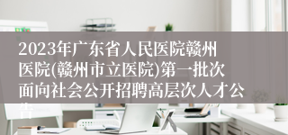 2023年广东省人民医院赣州医院(赣州市立医院)第一批次面向社会公开招聘高层次人才公告