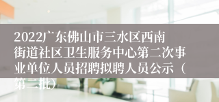 2022广东佛山市三水区西南街道社区卫生服务中心第二次事业单位人员招聘拟聘人员公示（第二批）