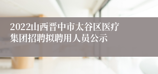 2022山西晋中市太谷区医疗集团招聘拟聘用人员公示