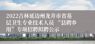 2022吉林延边州龙井市省基层卫生专业技术人员 “县聘乡用”专项招聘拟聘公示