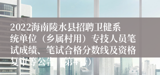 2022海南陵水县招聘卫健系统单位（乡属村用）专技人员笔试成绩、笔试合格分数线及资格复审等公告（第4号）