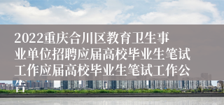 2022重庆合川区教育卫生事业单位招聘应届高校毕业生笔试工作应届高校毕业生笔试工作公告