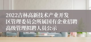 2022吉林高新技术产业开发区管理委员会所属国有企业招聘高级管理拟聘人员公示