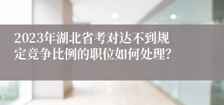 2023年湖北省考对达不到规定竞争比例的职位如何处理？