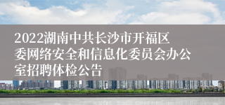 2022湖南中共长沙市开福区委网络安全和信息化委员会办公室招聘体检公告
