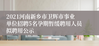 2021河南新乡市卫辉市事业单位招聘5名孕期暂缓聘用人员拟聘用公示