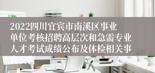 2022四川宜宾市南溪区事业单位考核招聘高层次和急需专业人才考试成绩公布及体检相关事宜公告