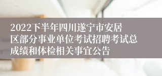2022下半年四川遂宁市安居区部分事业单位考试招聘考试总成绩和体检相关事宜公告