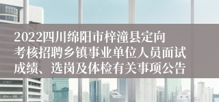 2022四川绵阳市梓潼县定向考核招聘乡镇事业单位人员面试成绩、选岗及体检有关事项公告