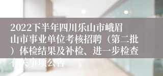 2022下半年四川乐山市峨眉山市事业单位考核招聘（第二批）体检结果及补检、进一步检查有关事项公告