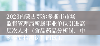 2023内蒙古鄂尔多斯市市场监督管理局所属事业单位引进高层次人才（食品药品分析岗、中药检验检测岗）面试工