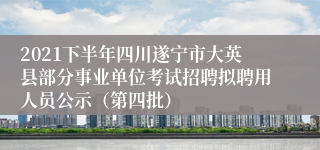 2021下半年四川遂宁市大英县部分事业单位考试招聘拟聘用人员公示（第四批）