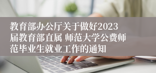 教育部办公厅关于做好2023届教育部直属 师范大学公费师范毕业生就业工作的通知