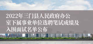 2022年三门县人民政府办公室下属事业单位选聘笔试成绩及入围面试名单公布