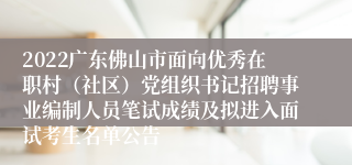 2022广东佛山市面向优秀在职村（社区）党组织书记招聘事业编制人员笔试成绩及拟进入面试考生名单公告