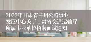 2022年甘肃省兰州公路事业发展中心关于甘肃省交通运输厅所属事业单位招聘面试通知