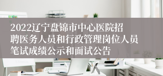 2022辽宁盘锦市中心医院招聘医务人员和行政管理岗位人员笔试成绩公示和面试公告