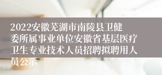 2022安徽芜湖市南陵县卫健委所属事业单位安徽省基层医疗卫生专业技术人员招聘拟聘用人员公示