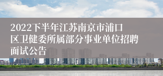 2022下半年江苏南京市浦口区卫健委所属部分事业单位招聘面试公告