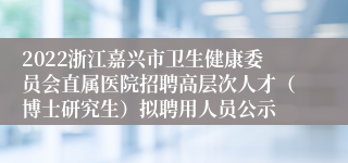 2022浙江嘉兴市卫生健康委员会直属医院招聘高层次人才（博士研究生）拟聘用人员公示