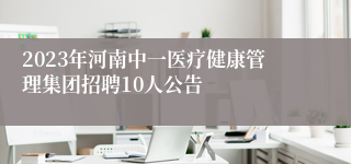 2023年河南中一医疗健康管理集团招聘10人公告