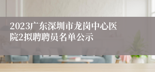 2023广东深圳市龙岗中心医院2拟聘聘员名单公示