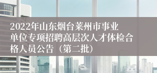 2022年山东烟台莱州市事业单位专项招聘高层次人才体检合格人员公告（第二批） 