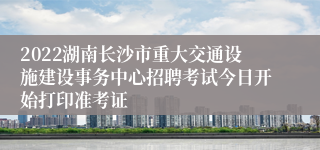 2022湖南长沙市重大交通设施建设事务中心招聘考试今日开始打印准考证