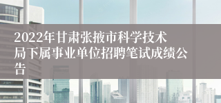 2022年甘肃张掖市科学技术局下属事业单位招聘笔试成绩公告