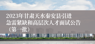 2023年甘肃天水秦安县引进急需紧缺和高层次人才面试公告（第一批）