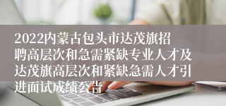 2022内蒙古包头市达茂旗招聘高层次和急需紧缺专业人才及达茂旗高层次和紧缺急需人才引进面试成绩公告