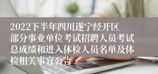 2022下半年四川遂宁经开区部分事业单位考试招聘人员考试总成绩和进入体检人员名单及体检相关事宜公告