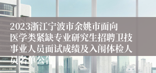 2023浙江宁波市余姚市面向医学类紧缺专业研究生招聘卫技事业人员面试成绩及入闱体检人员名单公告