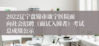 2022辽宁盘锦市康宁医院面向社会招聘（面试入围者）考试总成绩公示