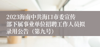 2023海南中共海口市委宣传部下属事业单位招聘工作人员拟录用公告（第九号）